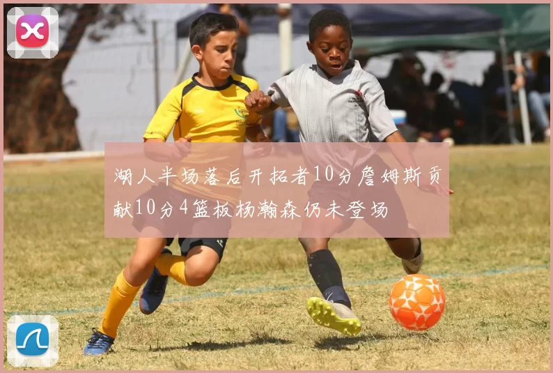 湖人半场落后开拓者10分詹姆斯贡献10分4篮板杨瀚森仍未登场