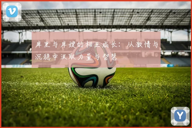 库里与库嫂的相互成长：从激情与沉稳中汲取力量与智慧