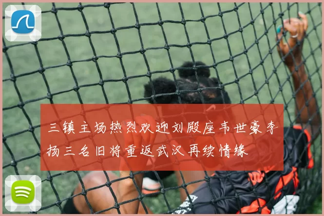 三镇主场热烈欢迎刘殿座韦世豪李扬三名旧将重返武汉再续情缘