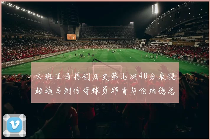 文班亚马再创历史第七次40分表现超越马刺传奇球员邓肯与伦纳德总和